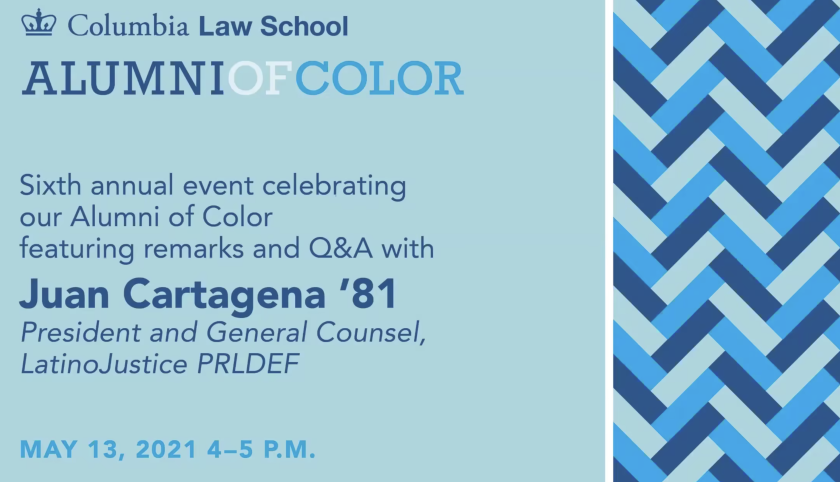 Text that reads Columbia Law School, Alumni of Color, Sixth annual event celebrating our Alumni of Color featuring remarks and Q&A with Juan Cartagena '81 President and General Counsel, LatinoJustice PRLDEF May 13, 2021 4-5 pm