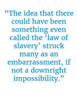 Pull quote reading “The idea that there could have been something even called the ‘law of slavery’ struck many as an embarrassment, if not a downright impossibility.”